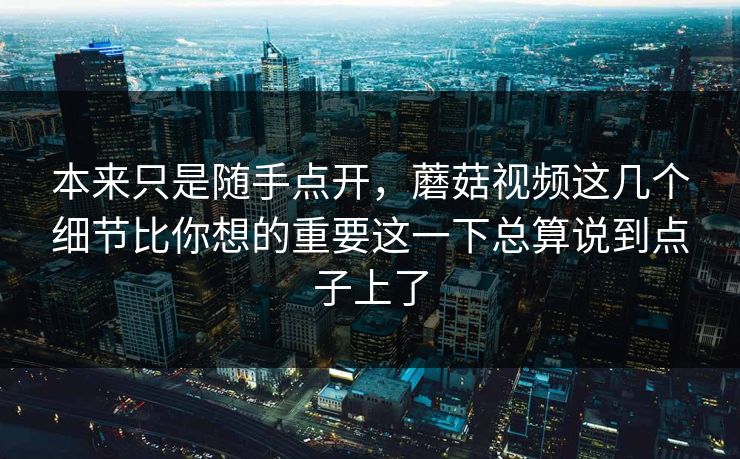 本来只是随手点开，蘑菇视频这几个细节比你想的重要这一下总算说到点子上了