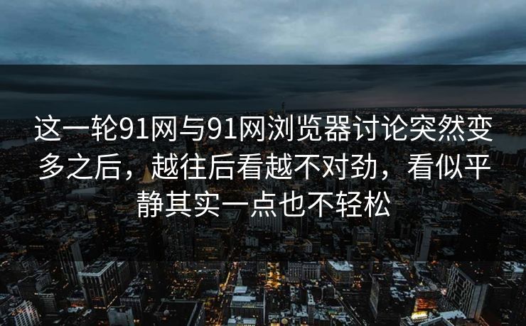 这一轮91网与91网浏览器讨论突然变多之后，越往后看越不对劲，看似平静其实一点也不轻松
