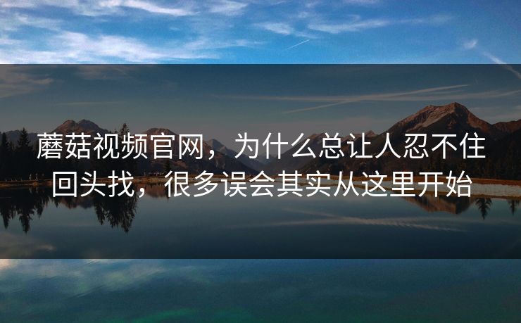 蘑菇视频官网，为什么总让人忍不住回头找，很多误会其实从这里开始