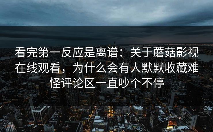 看完第一反应是离谱：关于蘑菇影视在线观看，为什么会有人默默收藏难怪评论区一直吵个不停
