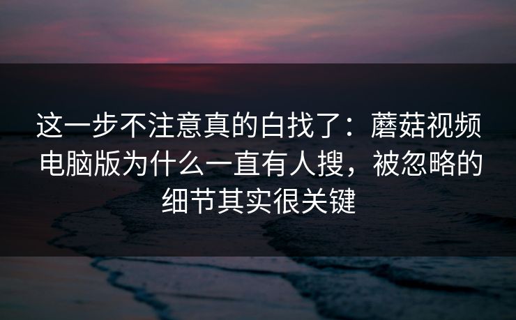 这一步不注意真的白找了：蘑菇视频电脑版为什么一直有人搜，被忽略的细节其实很关键
