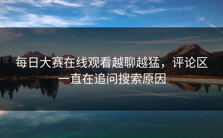 每日大赛在线观看越聊越猛，评论区一直在追问搜索原因