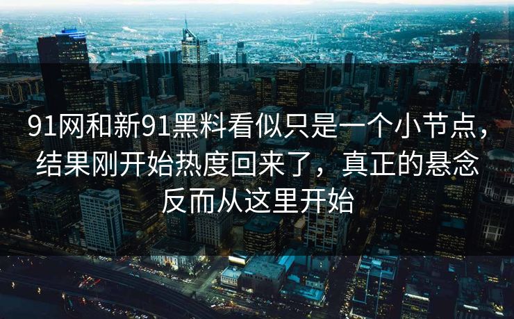 91网和新91黑料看似只是一个小节点，结果刚开始热度回来了，真正的悬念反而从这里开始