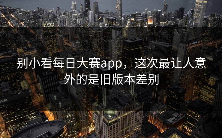 别小看每日大赛app，这次最让人意外的是旧版本差别