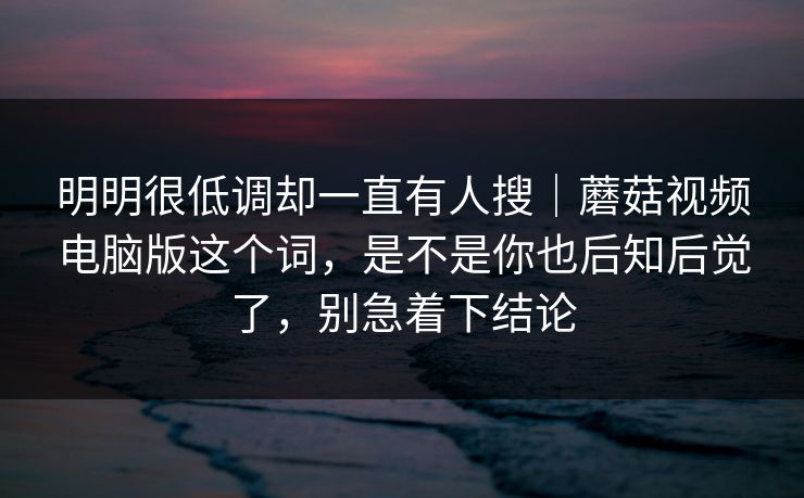 明明很低调却一直有人搜｜蘑菇视频电脑版这个词，是不是你也后知后觉了，别急着下结论