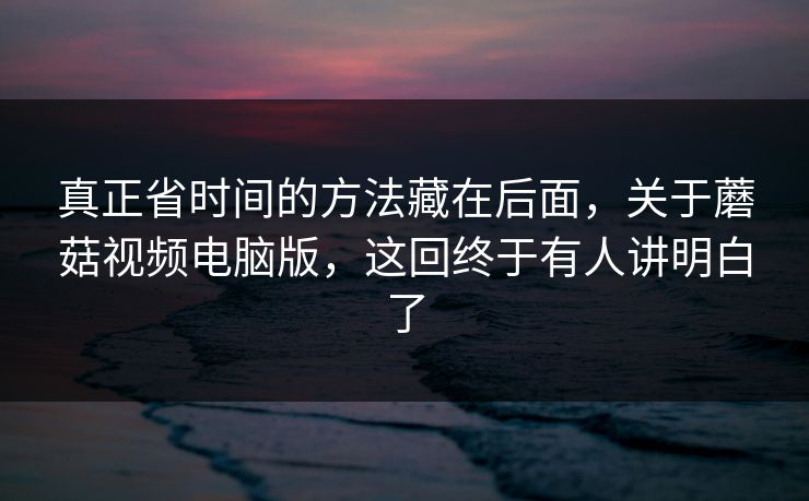 真正省时间的方法藏在后面，关于蘑菇视频电脑版，这回终于有人讲明白了