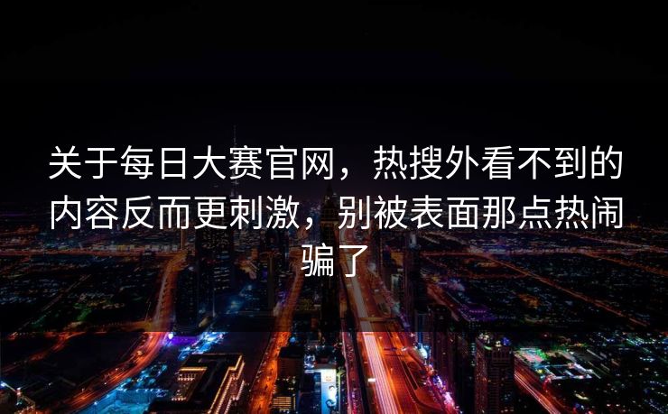 关于每日大赛官网，热搜外看不到的内容反而更刺激，别被表面那点热闹骗了