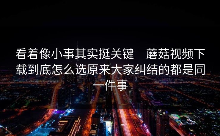 看着像小事其实挺关键｜蘑菇视频下载到底怎么选原来大家纠结的都是同一件事