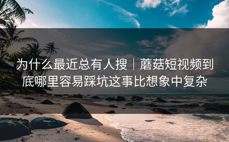 为什么最近总有人搜｜蘑菇短视频到底哪里容易踩坑这事比想象中复杂