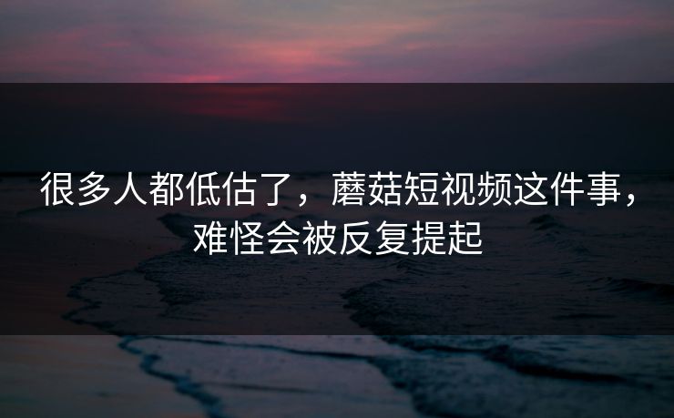 很多人都低估了，蘑菇短视频这件事，难怪会被反复提起