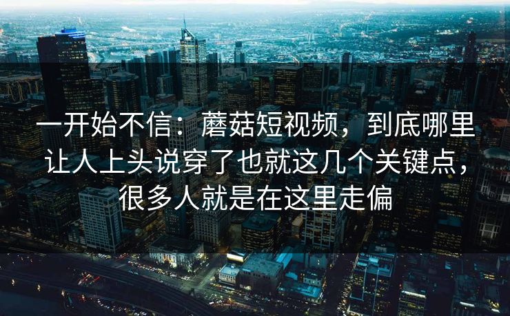 一开始不信：蘑菇短视频，到底哪里让人上头说穿了也就这几个关键点，很多人就是在这里走偏