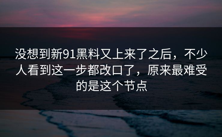 没想到新91黑料又上来了之后，不少人看到这一步都改口了，原来最难受的是这个节点