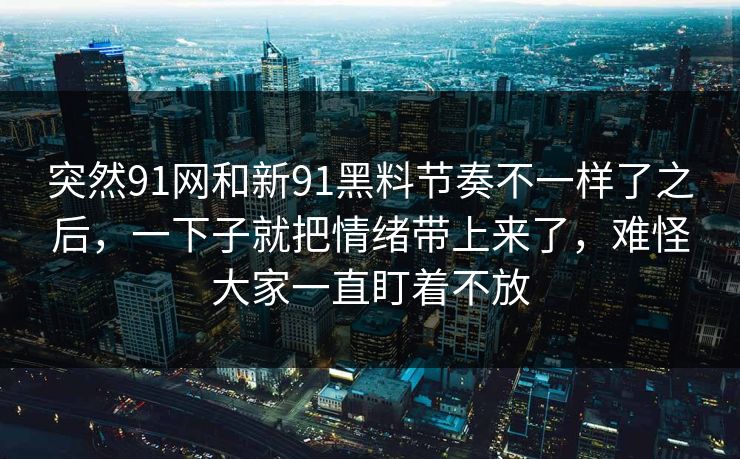突然91网和新91黑料节奏不一样了之后，一下子就把情绪带上来了，难怪大家一直盯着不放