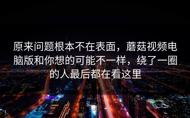 原来问题根本不在表面，蘑菇视频电脑版和你想的可能不一样，绕了一圈的人最后都在看这里