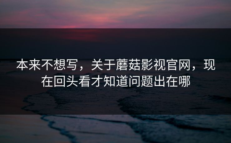 本来不想写，关于蘑菇影视官网，现在回头看才知道问题出在哪