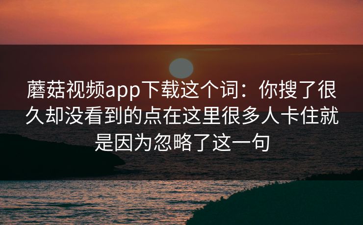 蘑菇视频app下载这个词：你搜了很久却没看到的点在这里很多人卡住就是因为忽略了这一句
