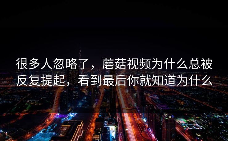 很多人忽略了，蘑菇视频为什么总被反复提起，看到最后你就知道为什么