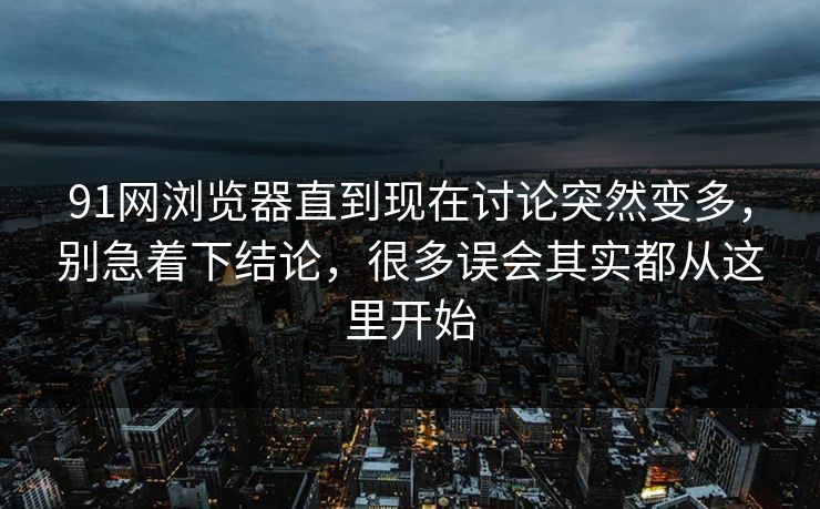 91网浏览器直到现在讨论突然变多，别急着下结论，很多误会其实都从这里开始