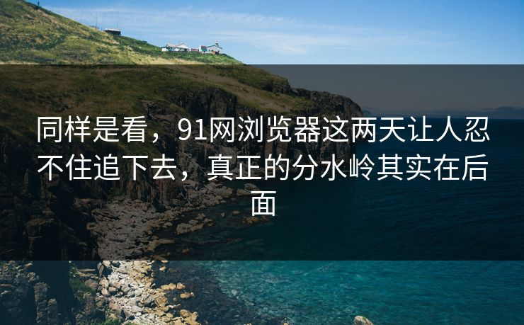 同样是看，91网浏览器这两天让人忍不住追下去，真正的分水岭其实在后面