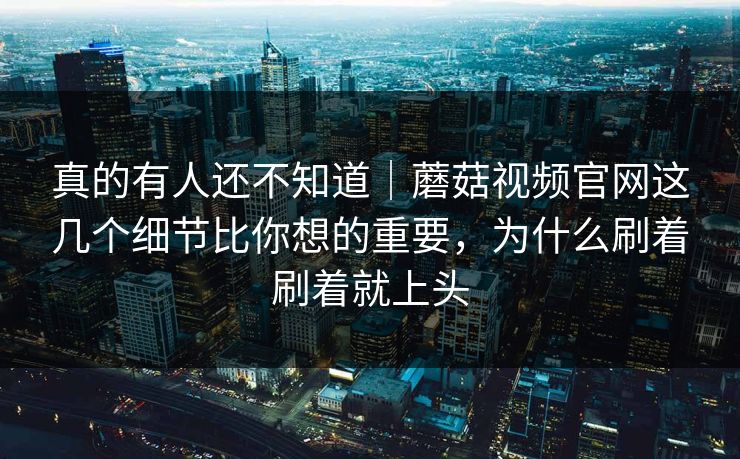 真的有人还不知道｜蘑菇视频官网这几个细节比你想的重要，为什么刷着刷着就上头