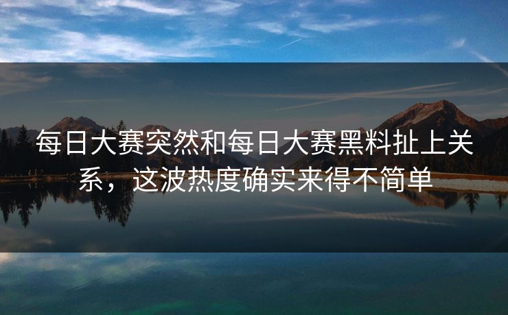每日大赛突然和每日大赛黑料扯上关系，这波热度确实来得不简单