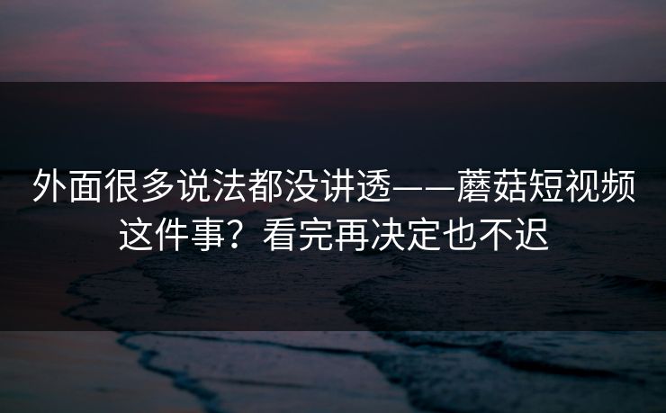外面很多说法都没讲透——蘑菇短视频这件事？看完再决定也不迟