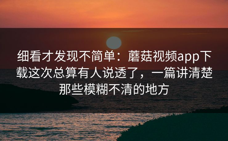 细看才发现不简单：蘑菇视频app下载这次总算有人说透了，一篇讲清楚那些模糊不清的地方
