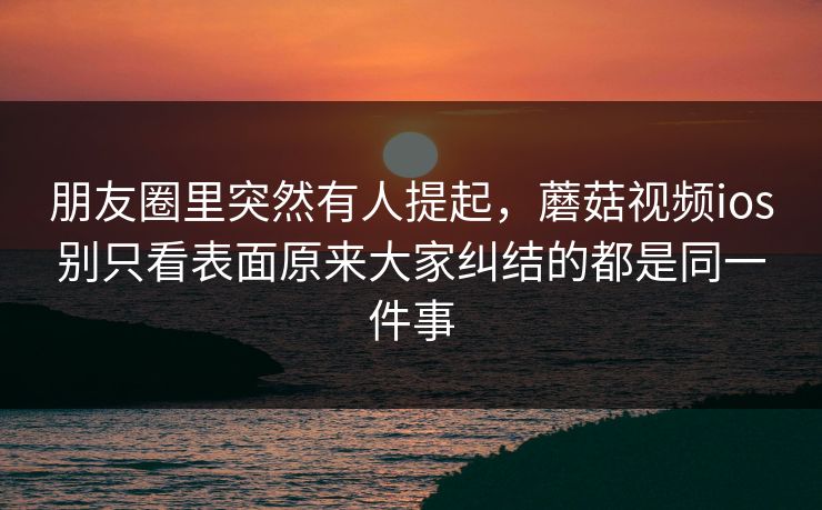 朋友圈里突然有人提起，蘑菇视频ios别只看表面原来大家纠结的都是同一件事