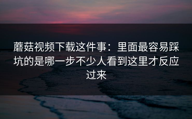 蘑菇视频下载这件事：里面最容易踩坑的是哪一步不少人看到这里才反应过来