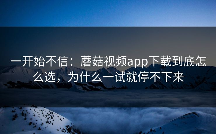 一开始不信：蘑菇视频app下载到底怎么选，为什么一试就停不下来