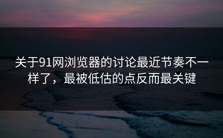 关于91网浏览器的讨论最近节奏不一样了，最被低估的点反而最关键