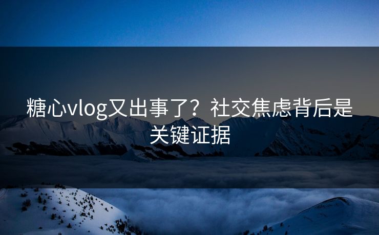糖心vlog又出事了？社交焦虑背后是关键证据