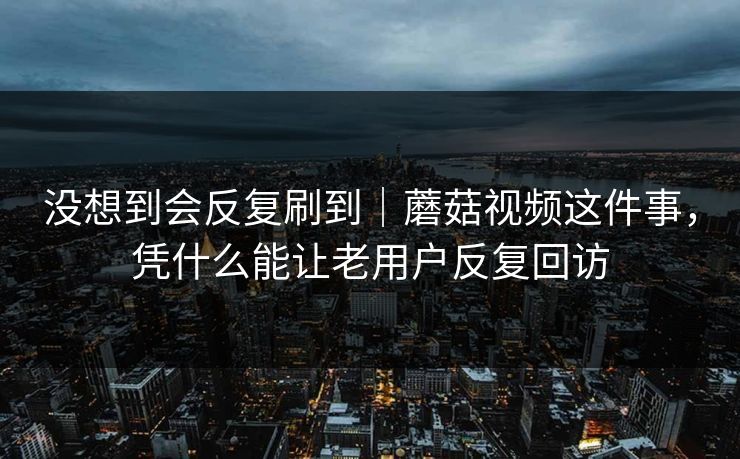 没想到会反复刷到｜蘑菇视频这件事，凭什么能让老用户反复回访