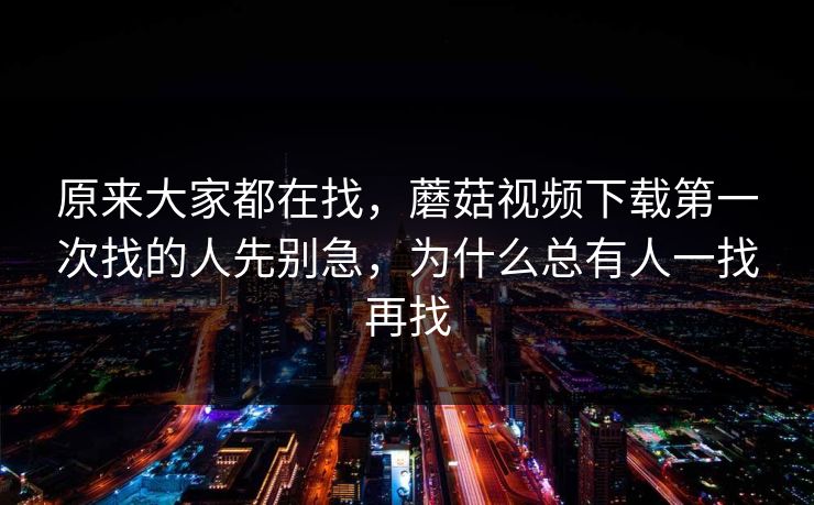 原来大家都在找，蘑菇视频下载第一次找的人先别急，为什么总有人一找再找