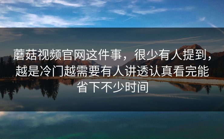 蘑菇视频官网这件事，很少有人提到，越是冷门越需要有人讲透认真看完能省下不少时间