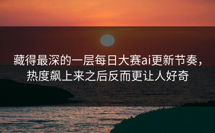 藏得最深的一层每日大赛ai更新节奏，热度飙上来之后反而更让人好奇