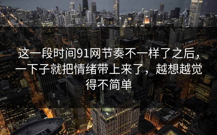 这一段时间91网节奏不一样了之后，一下子就把情绪带上来了，越想越觉得不简单