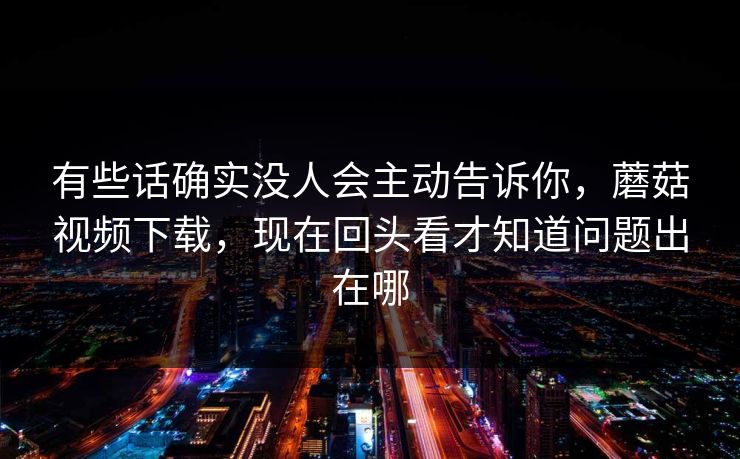 有些话确实没人会主动告诉你，蘑菇视频下载，现在回头看才知道问题出在哪
