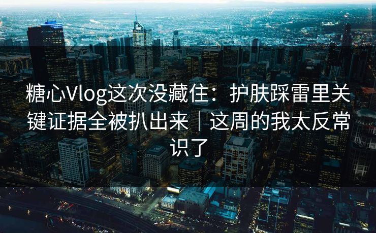 糖心Vlog这次没藏住：护肤踩雷里关键证据全被扒出来｜这周的我太反常识了