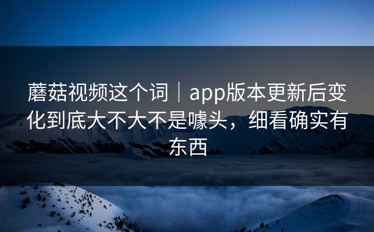 蘑菇视频这个词｜app版本更新后变化到底大不大不是噱头，细看确实有东西