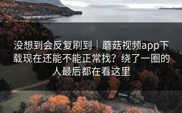 没想到会反复刷到｜蘑菇视频app下载现在还能不能正常找？绕了一圈的人最后都在看这里