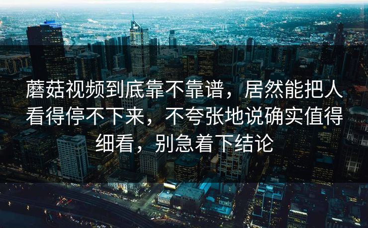 蘑菇视频到底靠不靠谱，居然能把人看得停不下来，不夸张地说确实值得细看，别急着下结论