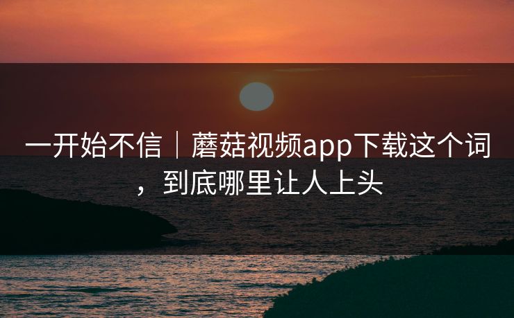 一开始不信｜蘑菇视频app下载这个词，到底哪里让人上头