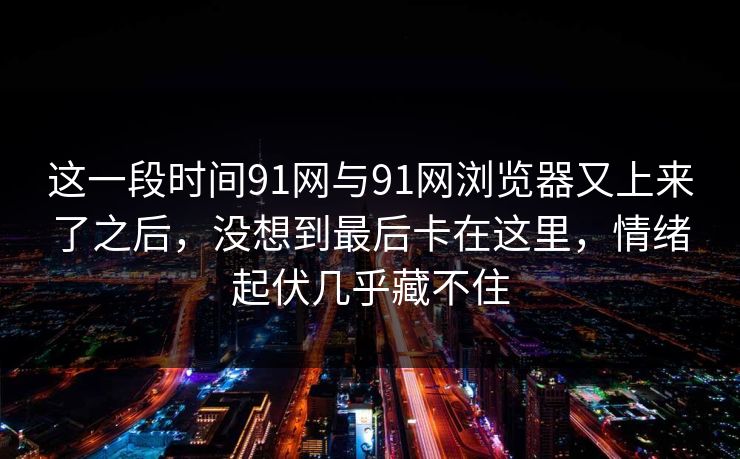 这一段时间91网与91网浏览器又上来了之后，没想到最后卡在这里，情绪起伏几乎藏不住
