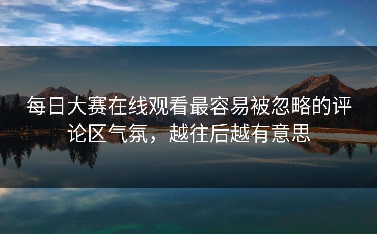 每日大赛在线观看最容易被忽略的评论区气氛，越往后越有意思