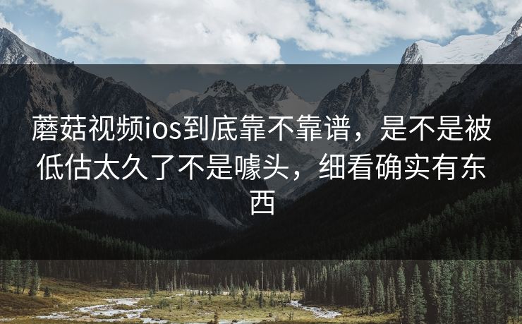蘑菇视频ios到底靠不靠谱，是不是被低估太久了不是噱头，细看确实有东西