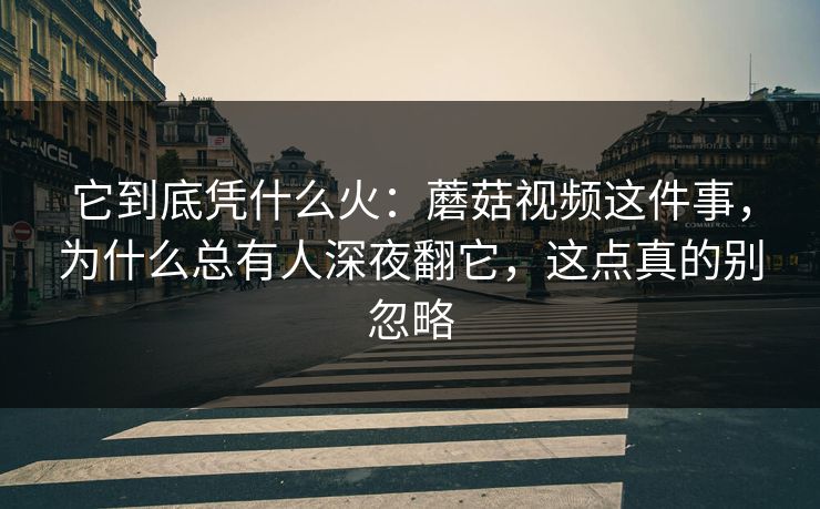 它到底凭什么火：蘑菇视频这件事，为什么总有人深夜翻它，这点真的别忽略