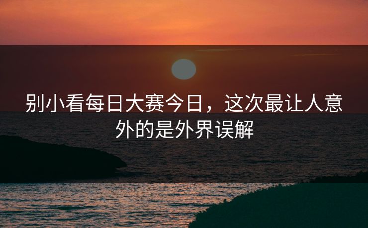 别小看每日大赛今日，这次最让人意外的是外界误解