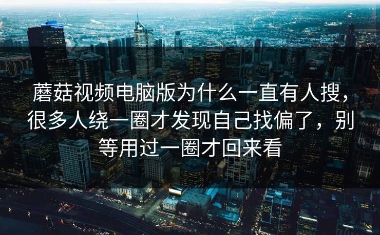 蘑菇视频电脑版为什么一直有人搜，很多人绕一圈才发现自己找偏了，别等用过一圈才回来看