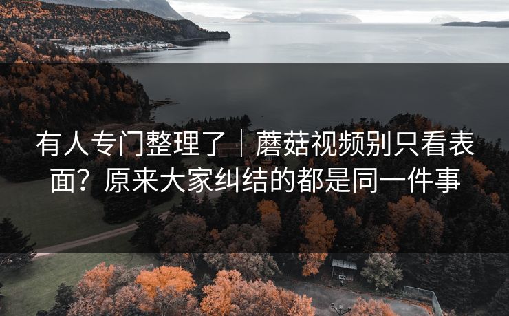 有人专门整理了｜蘑菇视频别只看表面？原来大家纠结的都是同一件事
